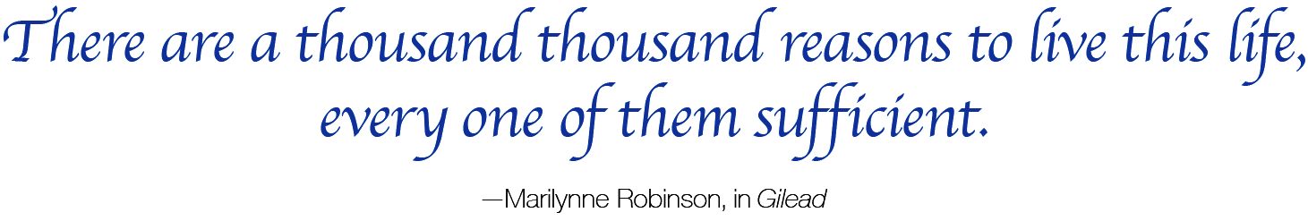 There are a thousand thousand reasons to live this life, every one of them sufficient.            — Marilynne Robinson, in Gilead