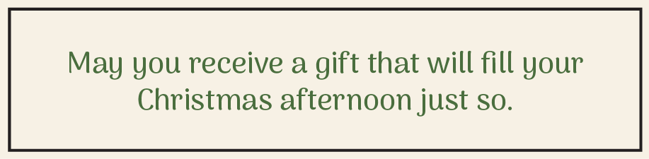 May you receive a gift that will fill your Christmas afternoon just so.